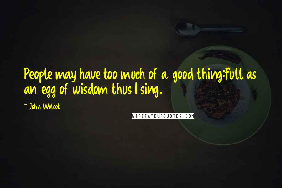 John Wolcot Quotes: People may have too much of a good thing:Full as an egg of wisdom thus I sing.