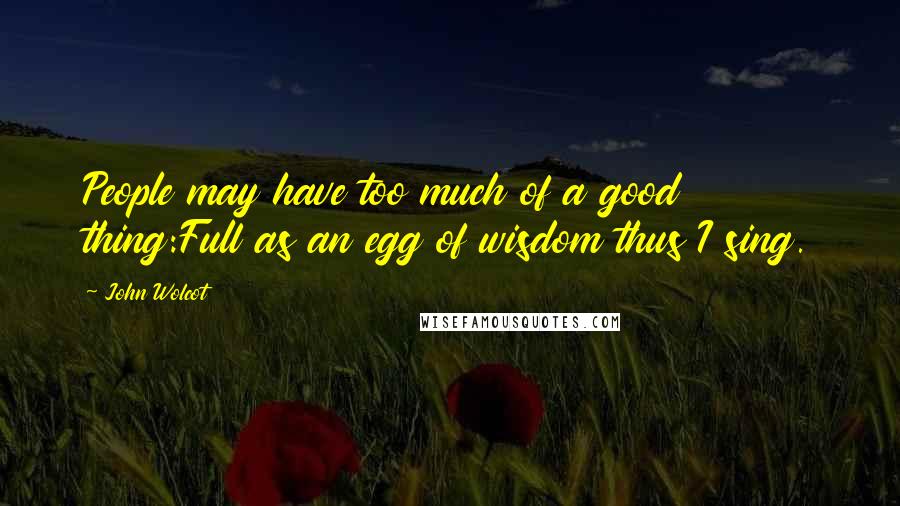 John Wolcot Quotes: People may have too much of a good thing:Full as an egg of wisdom thus I sing.