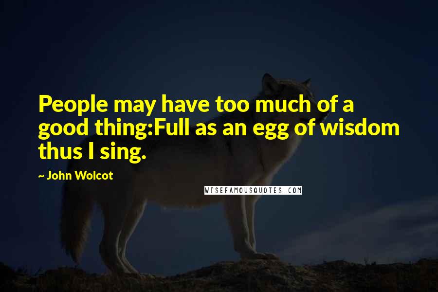 John Wolcot Quotes: People may have too much of a good thing:Full as an egg of wisdom thus I sing.