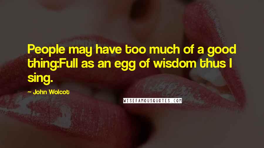 John Wolcot Quotes: People may have too much of a good thing:Full as an egg of wisdom thus I sing.