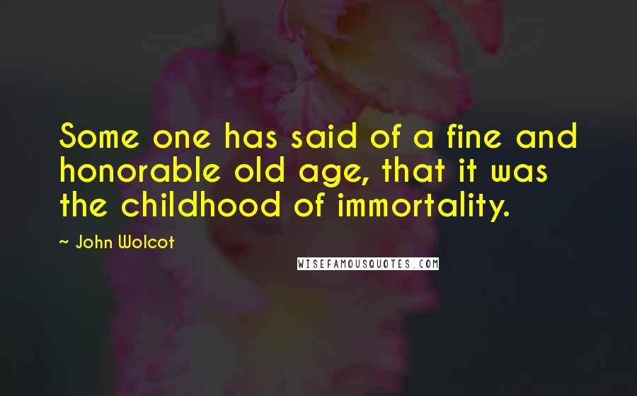 John Wolcot Quotes: Some one has said of a fine and honorable old age, that it was the childhood of immortality.
