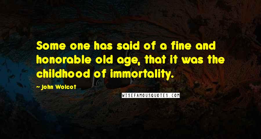 John Wolcot Quotes: Some one has said of a fine and honorable old age, that it was the childhood of immortality.