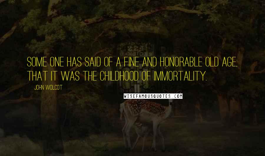 John Wolcot Quotes: Some one has said of a fine and honorable old age, that it was the childhood of immortality.