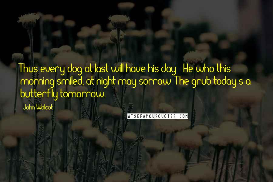 John Wolcot Quotes: Thus every dog at last will have his day - He who this morning smiled, at night may sorrow; The grub today's a butterfly tomorrow.