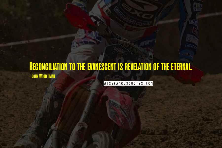 John Wood Oman Quotes: Reconciliation to the evanescent is revelation of the eternal.