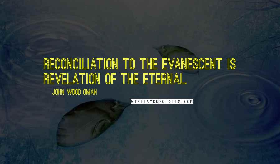 John Wood Oman Quotes: Reconciliation to the evanescent is revelation of the eternal.