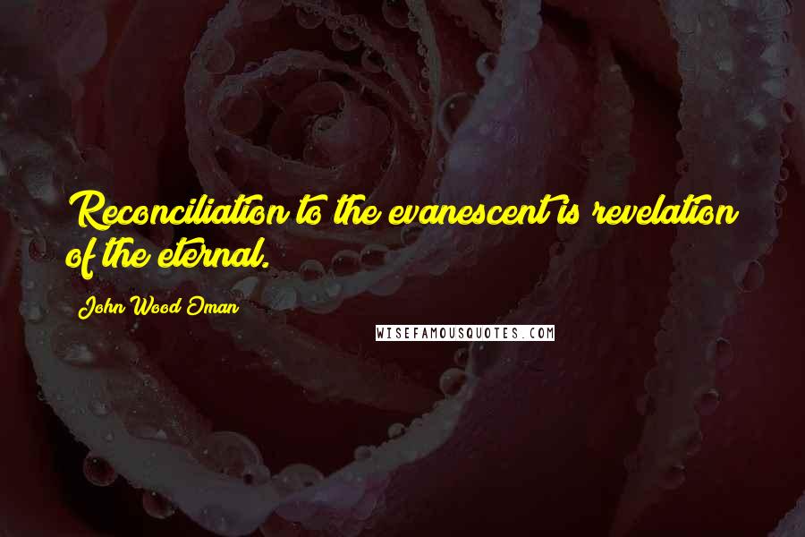 John Wood Oman Quotes: Reconciliation to the evanescent is revelation of the eternal.