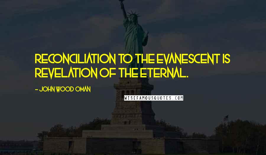 John Wood Oman Quotes: Reconciliation to the evanescent is revelation of the eternal.