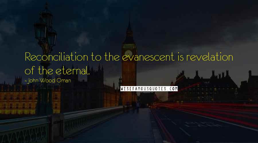 John Wood Oman Quotes: Reconciliation to the evanescent is revelation of the eternal.