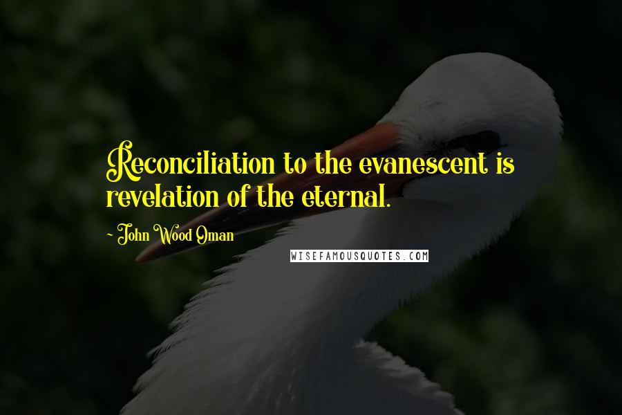 John Wood Oman Quotes: Reconciliation to the evanescent is revelation of the eternal.