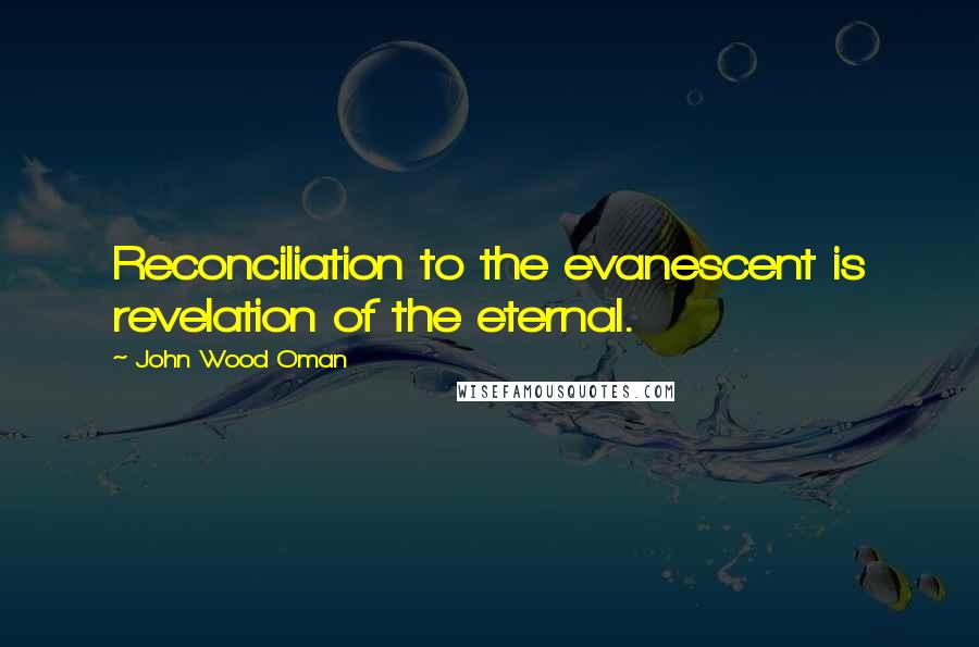 John Wood Oman Quotes: Reconciliation to the evanescent is revelation of the eternal.