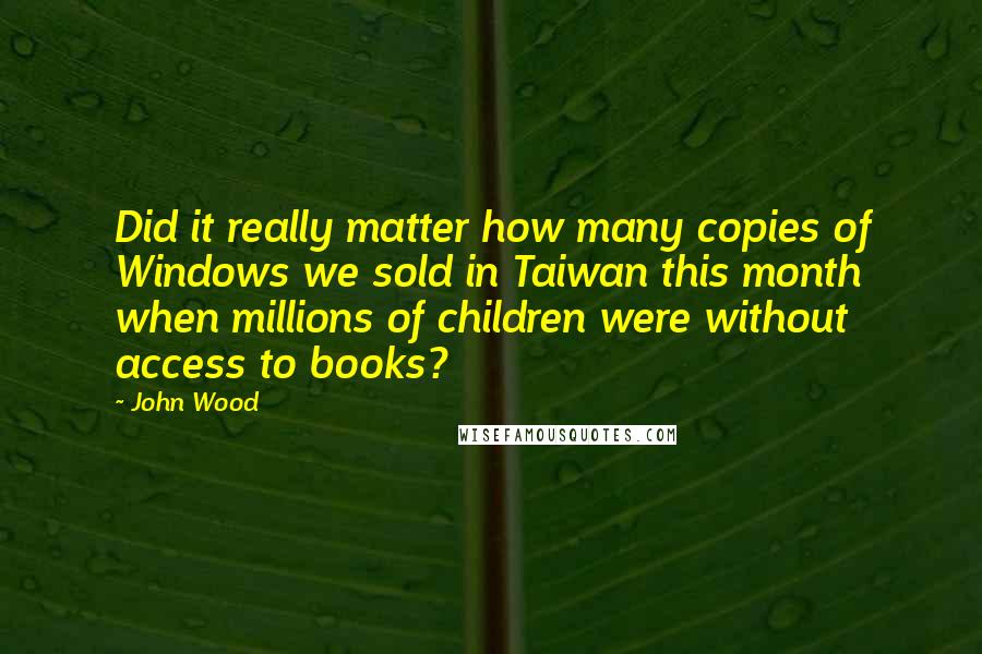 John Wood Quotes: Did it really matter how many copies of Windows we sold in Taiwan this month when millions of children were without access to books?