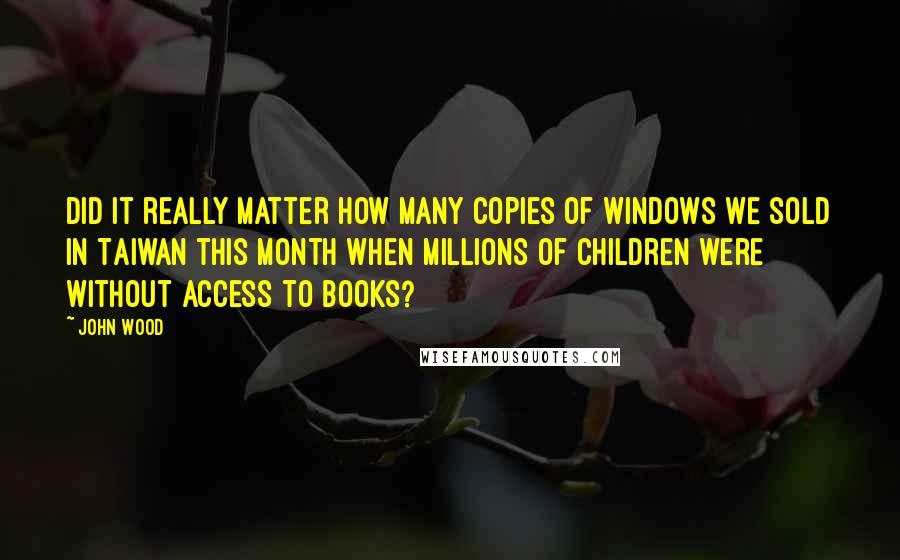 John Wood Quotes: Did it really matter how many copies of Windows we sold in Taiwan this month when millions of children were without access to books?