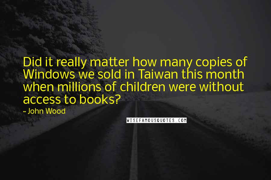 John Wood Quotes: Did it really matter how many copies of Windows we sold in Taiwan this month when millions of children were without access to books?