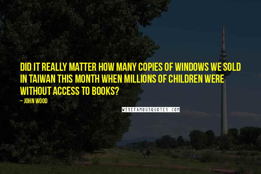 John Wood Quotes: Did it really matter how many copies of Windows we sold in Taiwan this month when millions of children were without access to books?