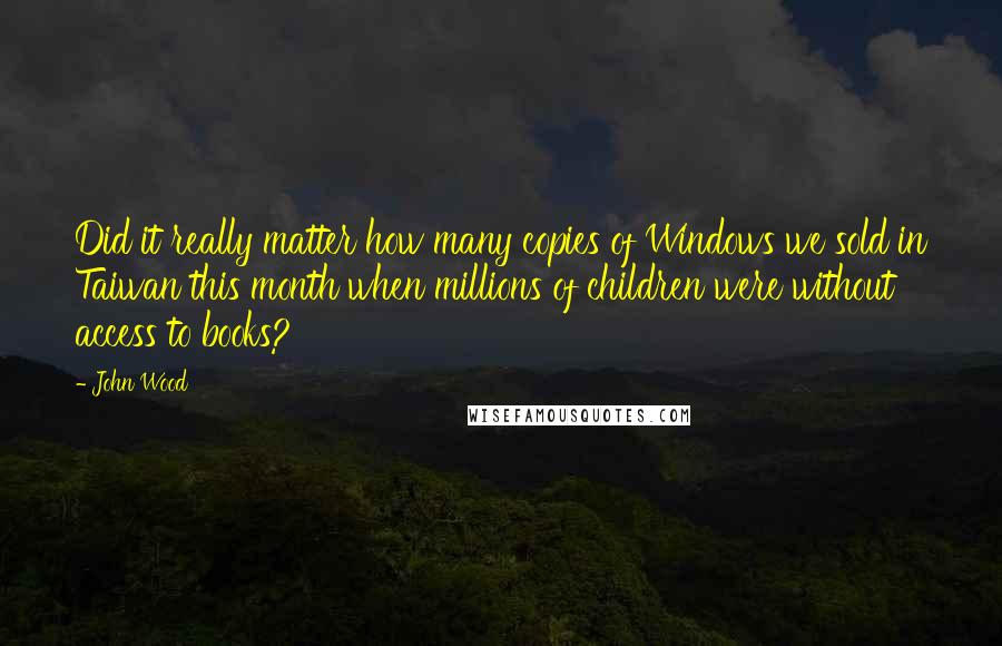 John Wood Quotes: Did it really matter how many copies of Windows we sold in Taiwan this month when millions of children were without access to books?