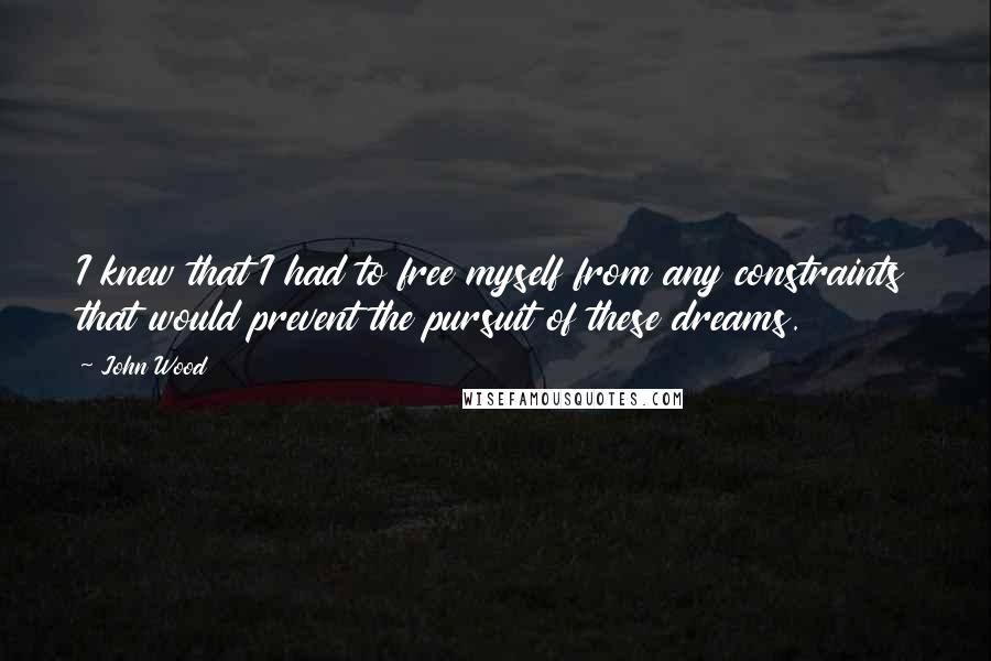 John Wood Quotes: I knew that I had to free myself from any constraints that would prevent the pursuit of these dreams.