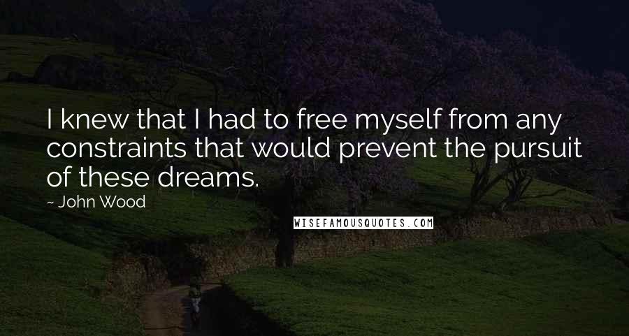 John Wood Quotes: I knew that I had to free myself from any constraints that would prevent the pursuit of these dreams.