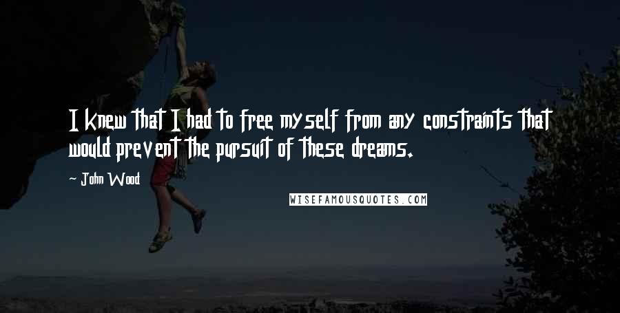 John Wood Quotes: I knew that I had to free myself from any constraints that would prevent the pursuit of these dreams.