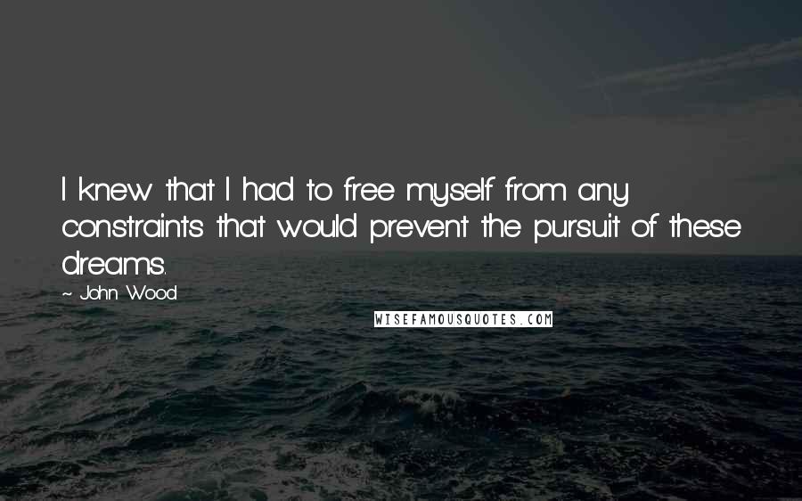 John Wood Quotes: I knew that I had to free myself from any constraints that would prevent the pursuit of these dreams.