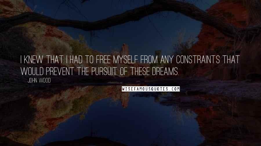 John Wood Quotes: I knew that I had to free myself from any constraints that would prevent the pursuit of these dreams.