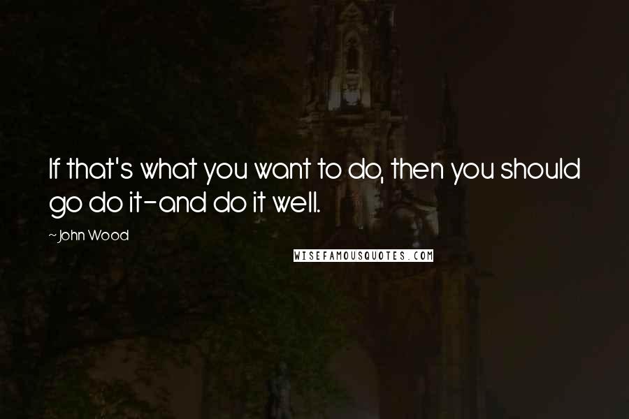 John Wood Quotes: If that's what you want to do, then you should go do it-and do it well.