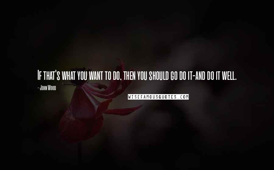 John Wood Quotes: If that's what you want to do, then you should go do it-and do it well.