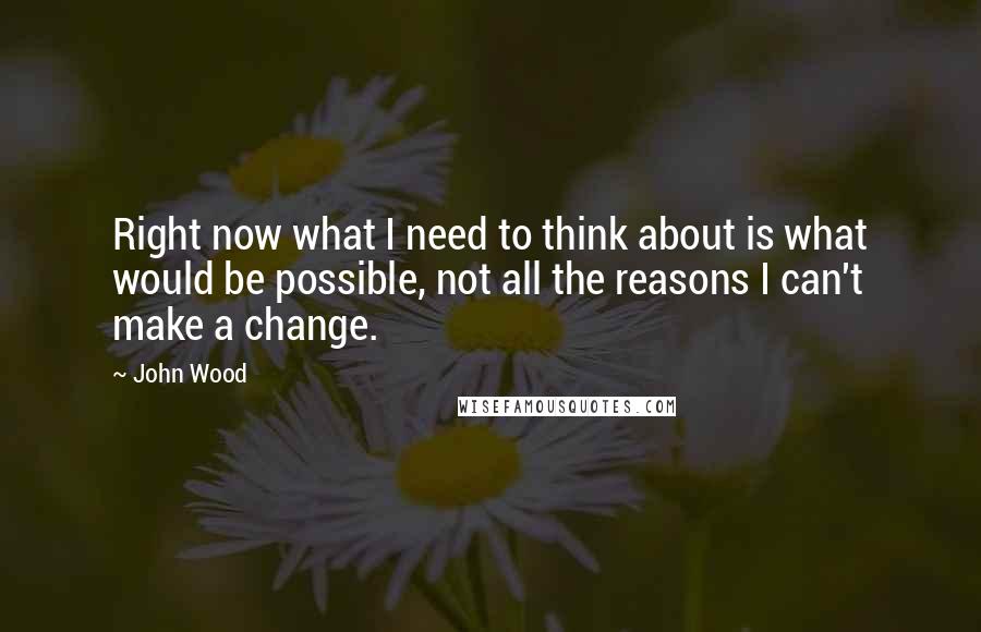 John Wood Quotes: Right now what I need to think about is what would be possible, not all the reasons I can't make a change.