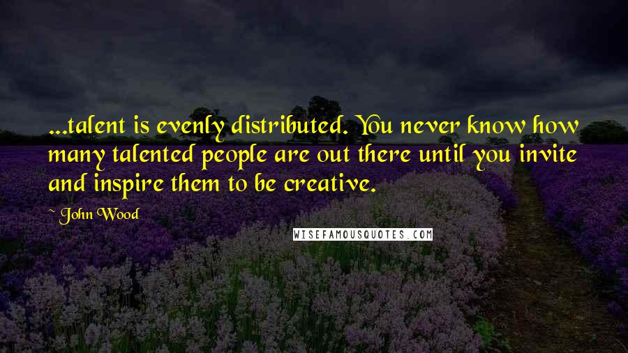 John Wood Quotes: ...talent is evenly distributed. You never know how many talented people are out there until you invite and inspire them to be creative.