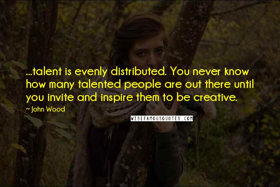 John Wood Quotes: ...talent is evenly distributed. You never know how many talented people are out there until you invite and inspire them to be creative.