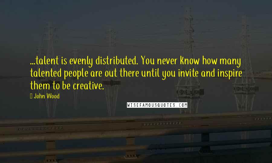 John Wood Quotes: ...talent is evenly distributed. You never know how many talented people are out there until you invite and inspire them to be creative.