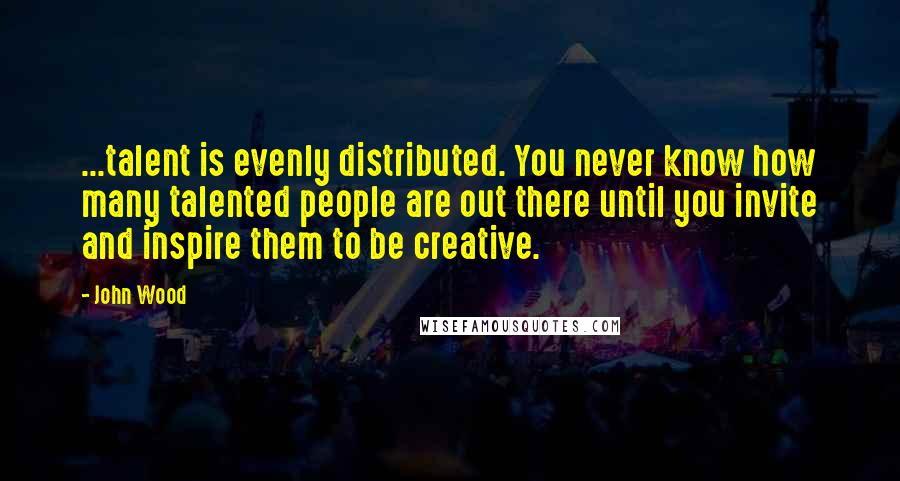 John Wood Quotes: ...talent is evenly distributed. You never know how many talented people are out there until you invite and inspire them to be creative.