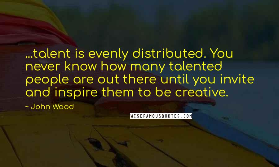 John Wood Quotes: ...talent is evenly distributed. You never know how many talented people are out there until you invite and inspire them to be creative.