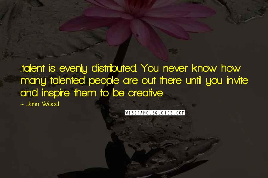 John Wood Quotes: ...talent is evenly distributed. You never know how many talented people are out there until you invite and inspire them to be creative.