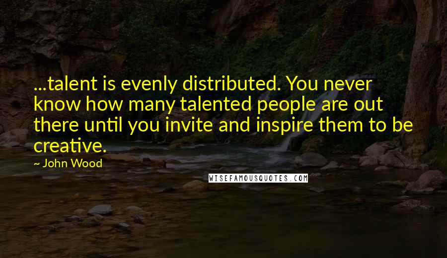 John Wood Quotes: ...talent is evenly distributed. You never know how many talented people are out there until you invite and inspire them to be creative.