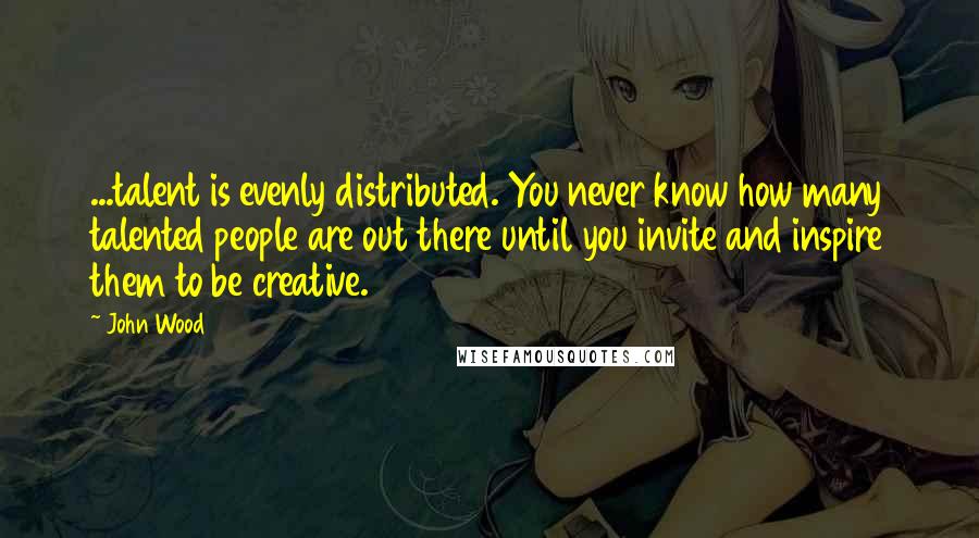 John Wood Quotes: ...talent is evenly distributed. You never know how many talented people are out there until you invite and inspire them to be creative.