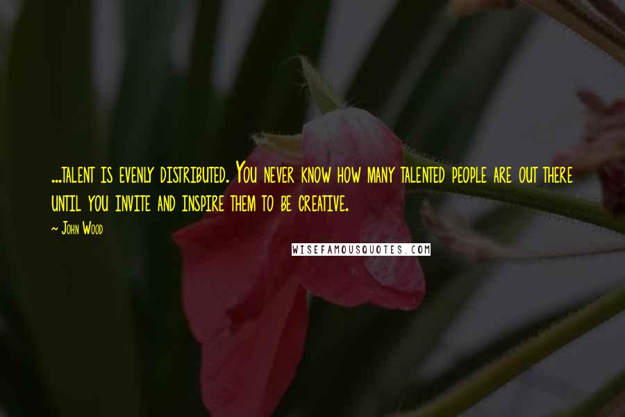 John Wood Quotes: ...talent is evenly distributed. You never know how many talented people are out there until you invite and inspire them to be creative.