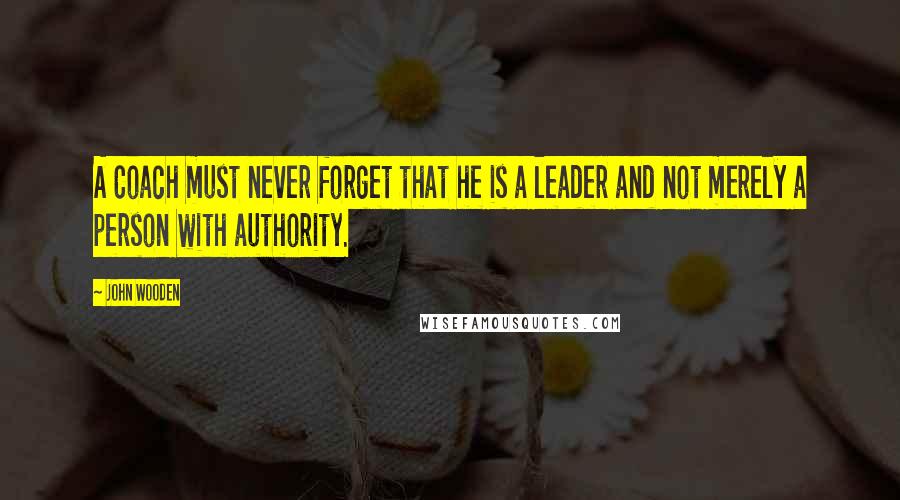 John Wooden Quotes: A Coach must never forget that he is a leader and not merely a person with authority.