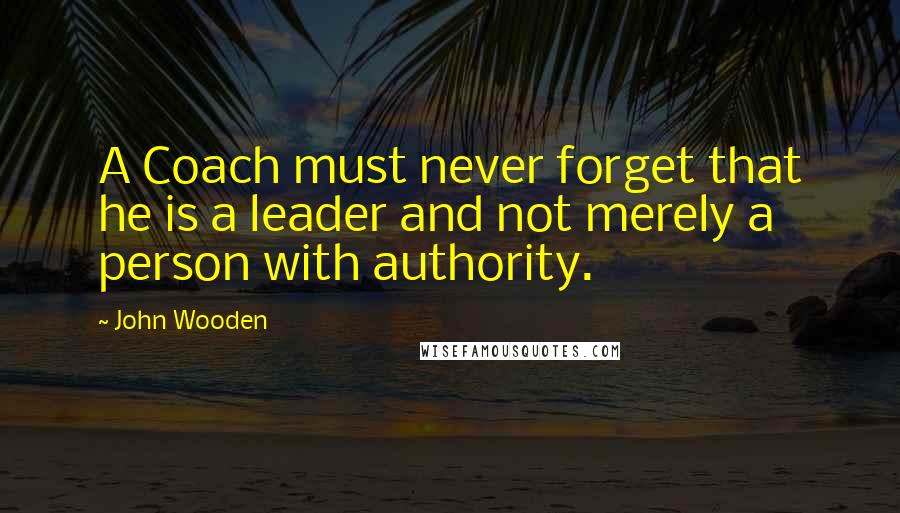 John Wooden Quotes: A Coach must never forget that he is a leader and not merely a person with authority.
