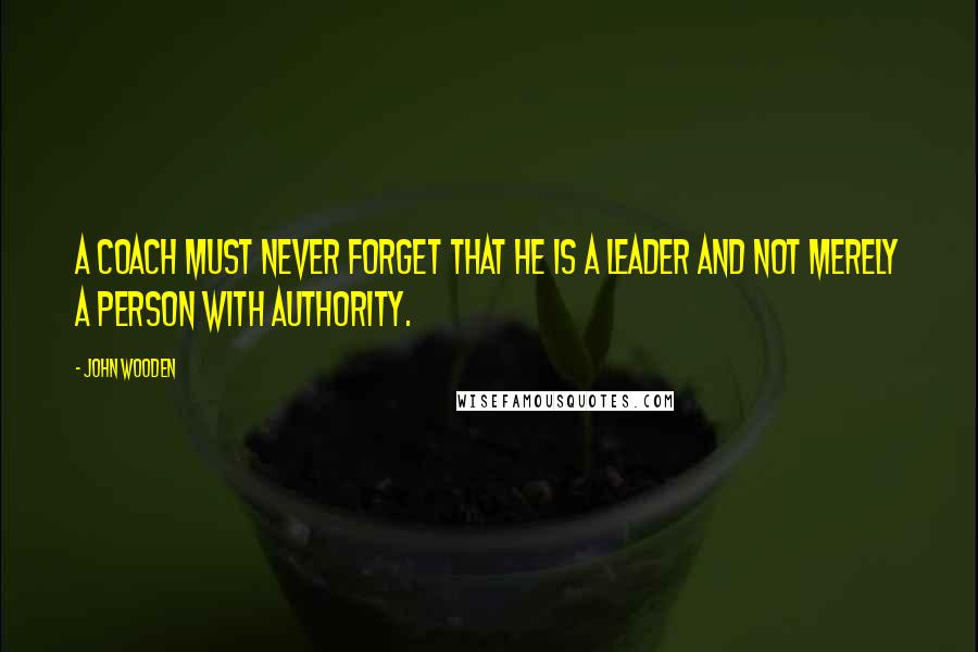 John Wooden Quotes: A Coach must never forget that he is a leader and not merely a person with authority.