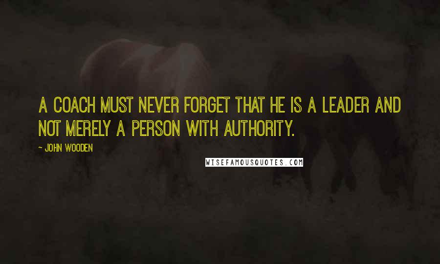 John Wooden Quotes: A Coach must never forget that he is a leader and not merely a person with authority.