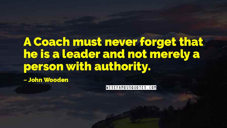 John Wooden Quotes: A Coach must never forget that he is a leader and not merely a person with authority.