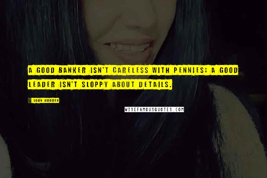 John Wooden Quotes: A good banker isn't careless with pennies; a good leader isn't sloppy about details.