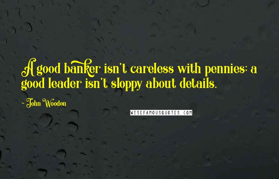 John Wooden Quotes: A good banker isn't careless with pennies; a good leader isn't sloppy about details.