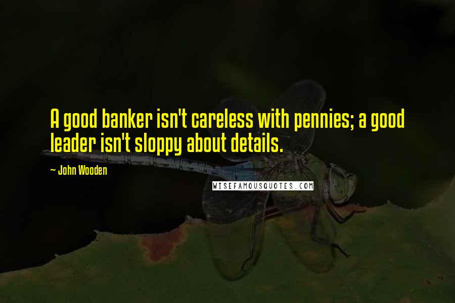 John Wooden Quotes: A good banker isn't careless with pennies; a good leader isn't sloppy about details.