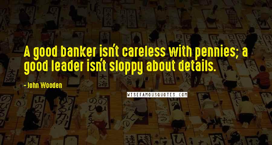 John Wooden Quotes: A good banker isn't careless with pennies; a good leader isn't sloppy about details.