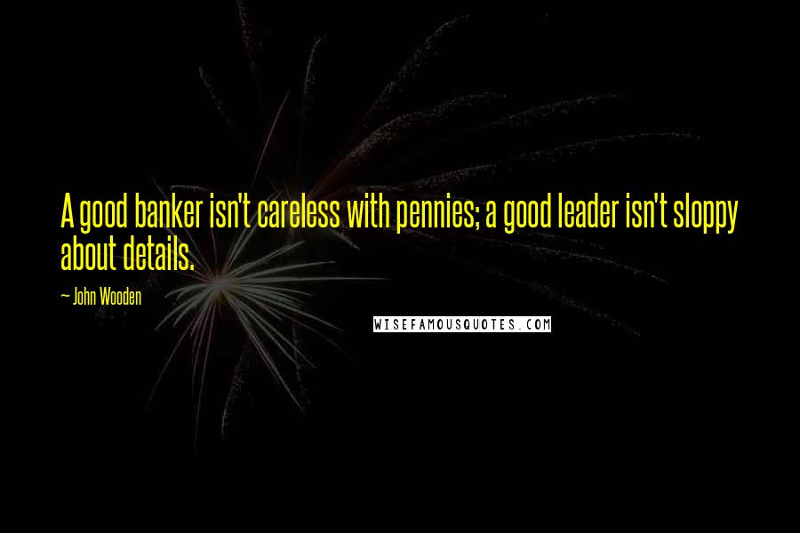 John Wooden Quotes: A good banker isn't careless with pennies; a good leader isn't sloppy about details.