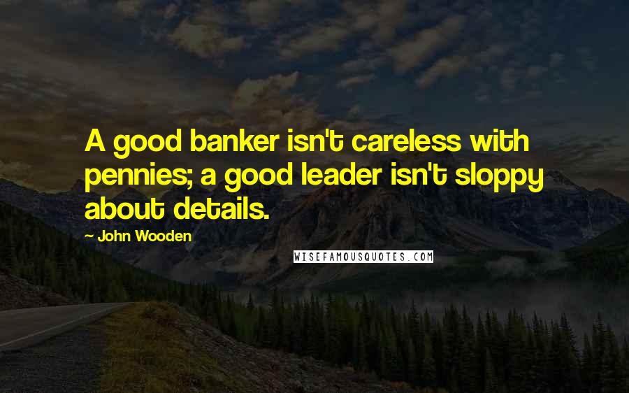 John Wooden Quotes: A good banker isn't careless with pennies; a good leader isn't sloppy about details.