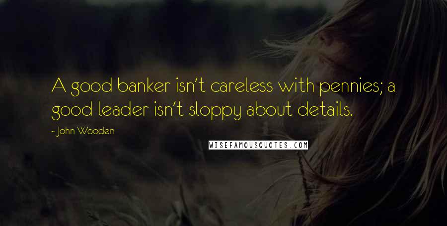 John Wooden Quotes: A good banker isn't careless with pennies; a good leader isn't sloppy about details.