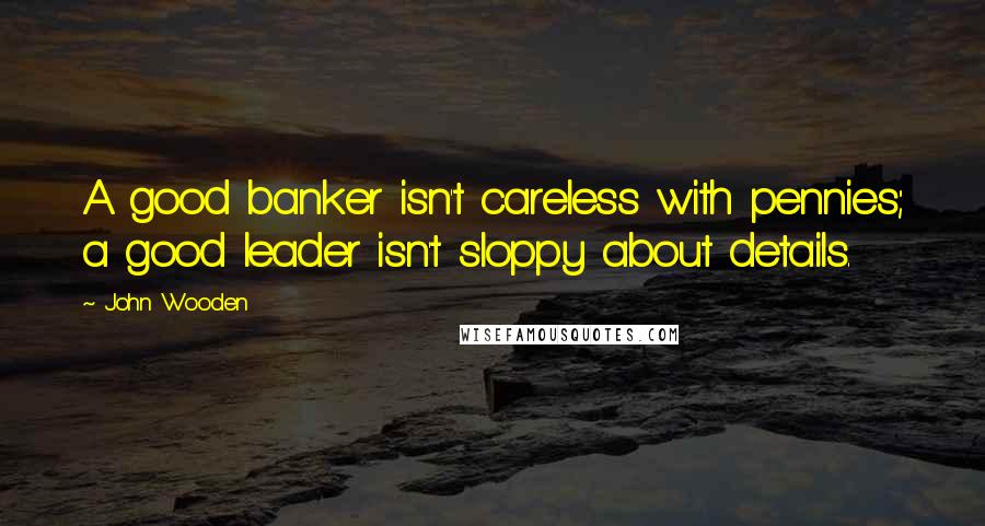 John Wooden Quotes: A good banker isn't careless with pennies; a good leader isn't sloppy about details.